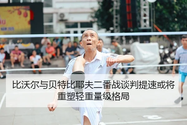 比沃尔与贝特比耶夫二番战谈判提速或将重塑轻重量级格局