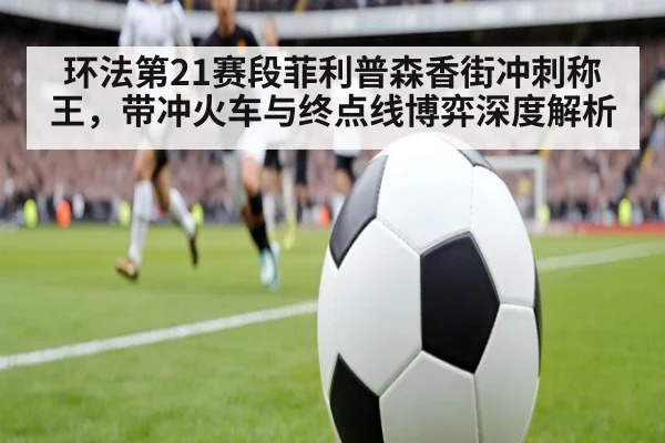环法第21赛段菲利普森香街冲刺称王，带冲火车与终点线博弈深度解析