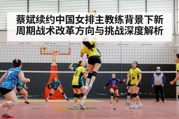 蔡斌续约中国女排主教练背景下新周期战术改革方向与挑战深度解析