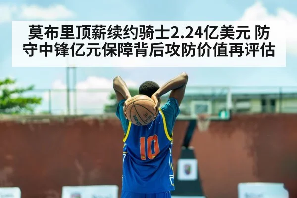 莫布里顶薪续约骑士2.24亿美元 防守中锋亿元保障背后攻防价值再评估