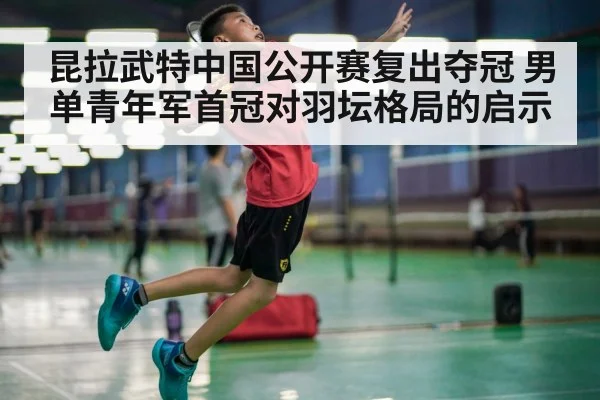 昆拉武特中国公开赛复出夺冠 男单青年军首冠对羽坛格局的启示