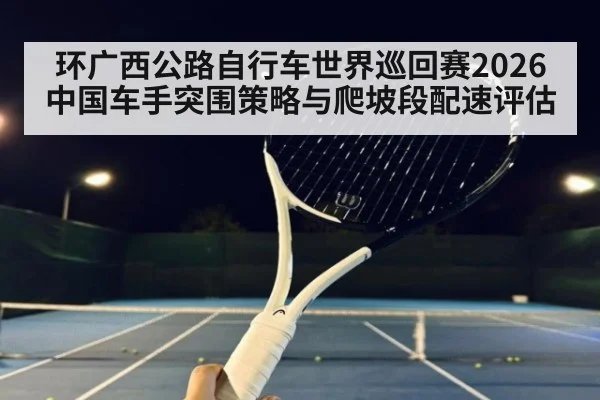 环广西公路自行车世界巡回赛2026中国车手突围策略与爬坡段配速评估