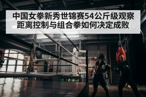 中国女拳新秀世锦赛54公斤级观察 距离控制与组合拳如何决定成败