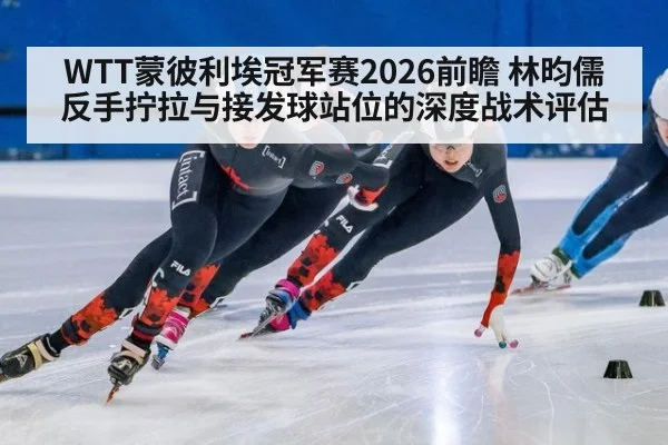 WTT蒙彼利埃冠军赛2026前瞻 林昀儒反手拧拉与接发球站位的深度战术评估