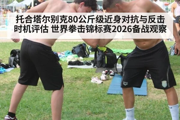 托合塔尔别克80公斤级近身对抗与反击时机评估 世界拳击锦标赛2026备战观察